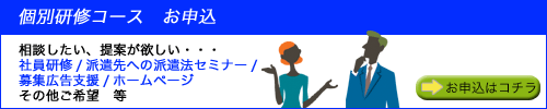 個別研修コース お申込
相談したい、提案が欲しい・・・
社員研修/派遣会社へ派遣法セミナー
募集広告支援/ホームページ
その他ご希望 等 お申込はコチラ