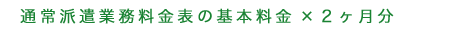 通常派遣業務料金表の基本料金×2ヶ月分